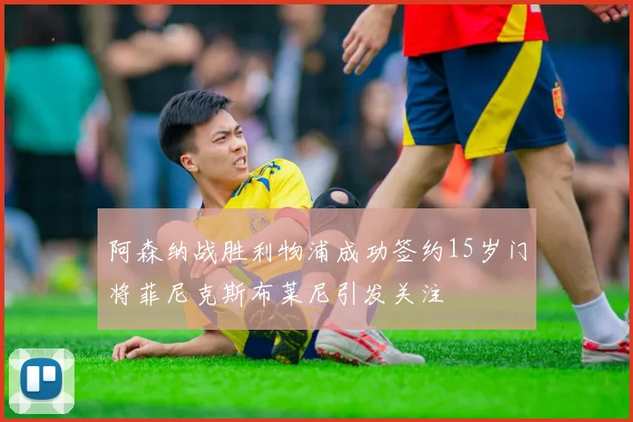 阿森纳战胜利物浦成功签约15岁门将菲尼克斯布莱尼引发关注